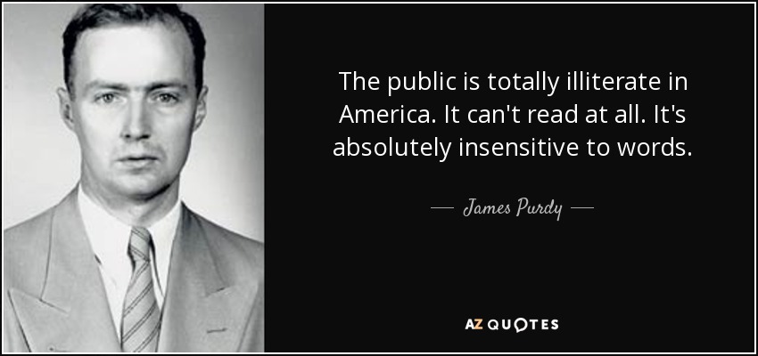 The public is totally illiterate in America. It can't read at all. It's absolutely insensitive to words. - James Purdy