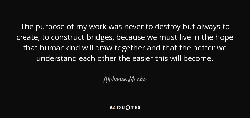 The purpose of my work was never to destroy but always to create, to construct bridges, because we must live in the hope that humankind will draw together and that the better we understand each other the easier this will become. - Alphonse Mucha
