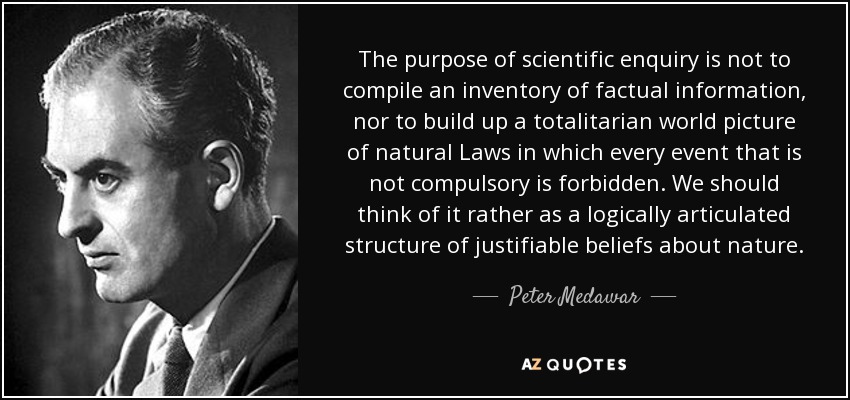 The purpose of scientific enquiry is not to compile an inventory of factual information, nor to build up a totalitarian world picture of natural Laws in which every event that is not compulsory is forbidden. We should think of it rather as a logically articulated structure of justifiable beliefs about nature. - Peter Medawar