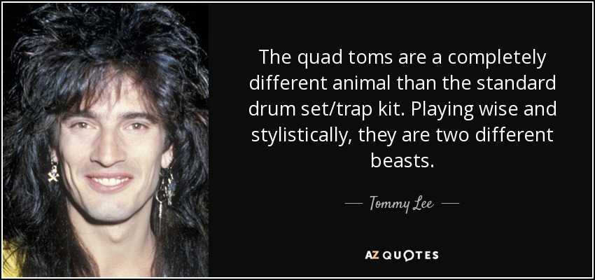 The quad toms are a completely different animal than the standard drum set/trap kit. Playing wise and stylistically, they are two different beasts. - Tommy Lee