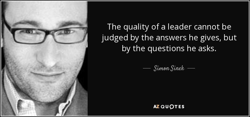 The quality of a leader cannot be judged by the answers he gives, but by the questions he asks. - Simon Sinek