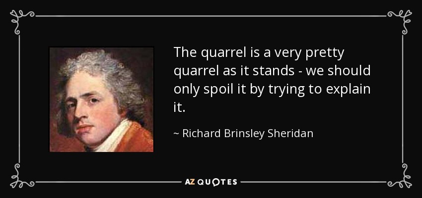 The quarrel is a very pretty quarrel as it stands - we should only spoil it by trying to explain it. - Richard Brinsley Sheridan