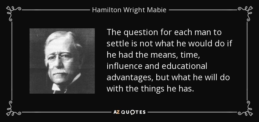 The question for each man to settle is not what he would do if he had the means, time, influence and educational advantages, but what he will do with the things he has. - Hamilton Wright Mabie