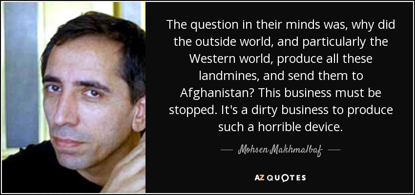 The question in their minds was, why did the outside world, and particularly the Western world, produce all these landmines, and send them to Afghanistan? This business must be stopped. It's a dirty business to produce such a horrible device. - Mohsen Makhmalbaf