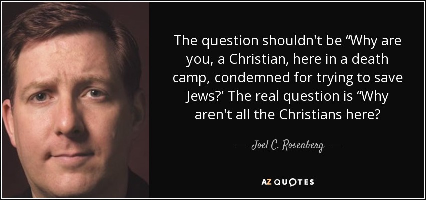 The question shouldn't be “Why are you, a Christian, here in a death camp, condemned for trying to save Jews?' The real question is “Why aren't all the Christians here? - Joel C. Rosenberg