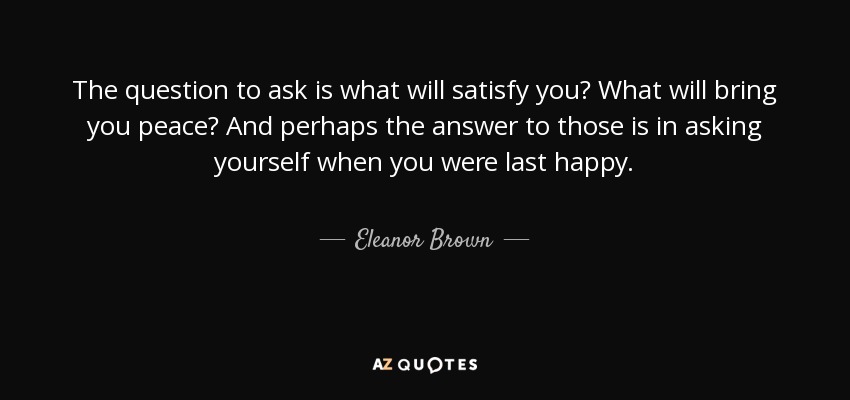 The question to ask is what will satisfy you? What will bring you peace? And perhaps the answer to those is in asking yourself when you were last happy. - Eleanor Brown