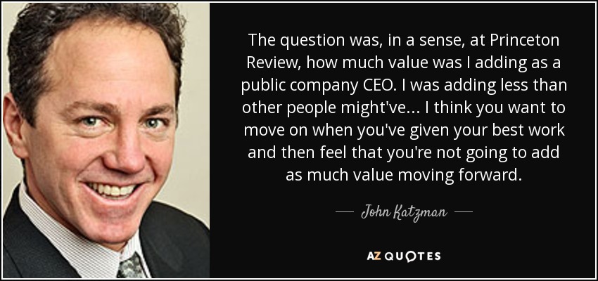 The question was, in a sense, at Princeton Review, how much value was I adding as a public company CEO. I was adding less than other people might've... I think you want to move on when you've given your best work and then feel that you're not going to add as much value moving forward. - John Katzman