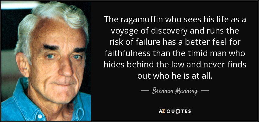 The ragamuffin who sees his life as a voyage of discovery and runs the risk of failure has a better feel for faithfulness than the timid man who hides behind the law and never finds out who he is at all. - Brennan Manning