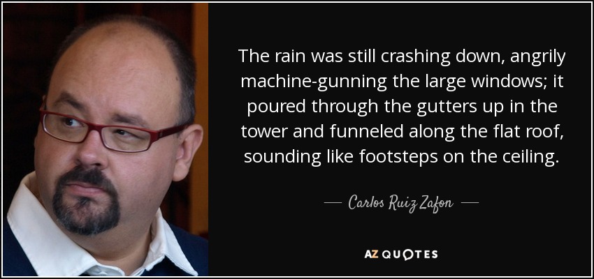 La lluvia seguía cayendo a cántaros, ametrallando furiosamente los ventanales; se colaba por los canalones de la torre y se deslizaba por el tejado plano, sonando como pisadas en el techo. - Carlos Ruiz Zafón