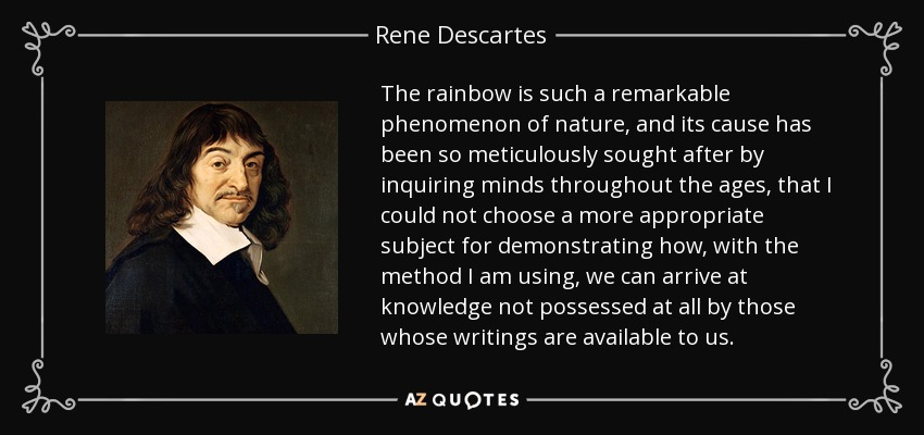 The rainbow is such a remarkable phenomenon of nature, and its cause has been so meticulously sought after by inquiring minds throughout the ages, that I could not choose a more appropriate subject for demonstrating how, with the method I am using, we can arrive at knowledge not possessed at all by those whose writings are available to us. - Rene Descartes