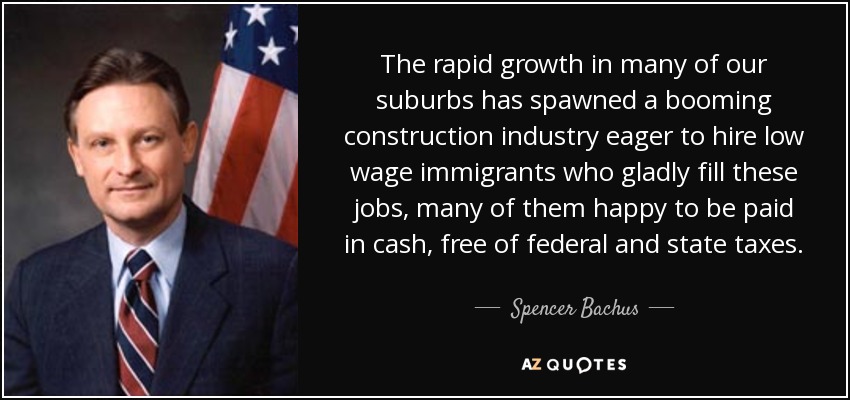 The rapid growth in many of our suburbs has spawned a booming construction industry eager to hire low wage immigrants who gladly fill these jobs, many of them happy to be paid in cash, free of federal and state taxes. - Spencer Bachus