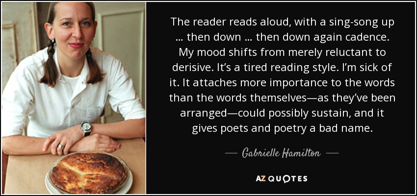 The reader reads aloud, with a sing-song up … then down … then down again cadence. My mood shifts from merely reluctant to derisive. It’s a tired reading style. I’m sick of it. It attaches more importance to the words than the words themselves—as they’ve been arranged—could possibly sustain, and it gives poets and poetry a bad name. - Gabrielle Hamilton