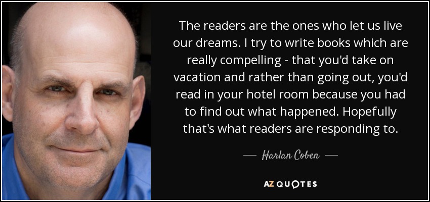 Los lectores son los que nos permiten vivir nuestros sueños. Intento escribir libros que sean realmente convincentes, que te llevarías de vacaciones y que, en lugar de salir, leerías en la habitación del hotel porque tienes que averiguar qué pasa. Espero que los lectores respondan así. - Harlan Coben