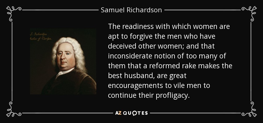 The readiness with which women are apt to forgive the men who have deceived other women; and that inconsiderate notion of too many of them that a reformed rake makes the best husband, are great encouragements to vile men to continue their profligacy. - Samuel Richardson