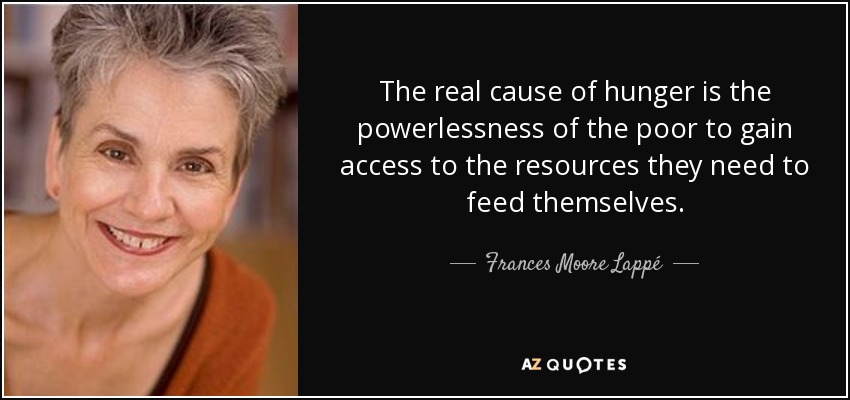 The real cause of hunger is the powerlessness of the poor to gain access to the resources they need to feed themselves. - Frances Moore Lappé
