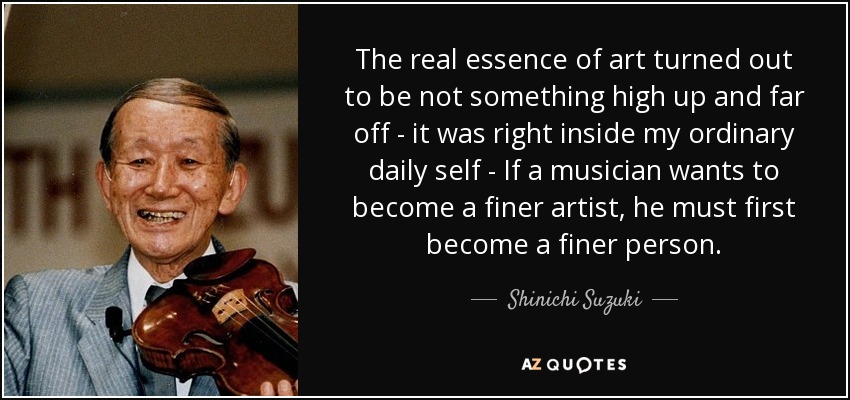 The real essence of art turned out to be not something high up and far off - it was right inside my ordinary daily self - If a musician wants to become a finer artist, he must first become a finer person. - Shinichi Suzuki