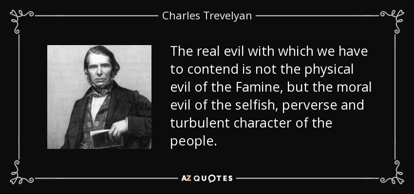 The real evil with which we have to contend is not the physical evil of the Famine, but the moral evil of the selfish, perverse and turbulent character of the people. - Charles Trevelyan
