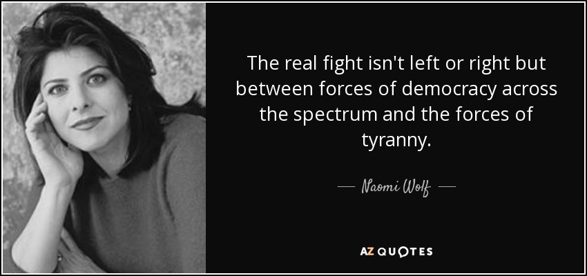 The real fight isn't left or right but between forces of democracy across the spectrum and the forces of tyranny. - Naomi Wolf