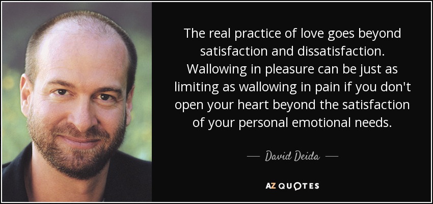 The real practice of love goes beyond satisfaction and dissatisfaction. Wallowing in pleasure can be just as limiting as wallowing in pain if you don't open your heart beyond the satisfaction of your personal emotional needs. - David Deida