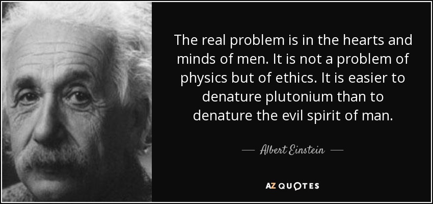 El verdadero problema está en los corazones y las mentes de los hombres. No es un problema de física, sino de ética. Es más fácil desnaturalizar el plutonio que desnaturalizar el espíritu maligno del hombre. - Albert Einstein