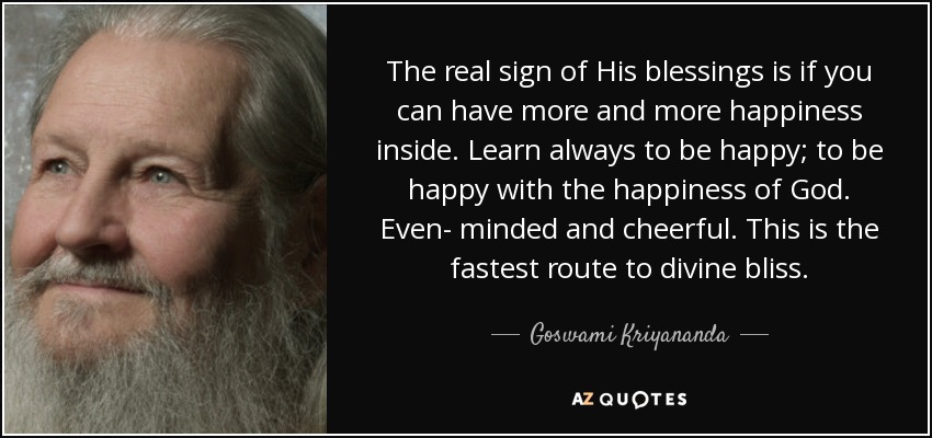 The real sign of His blessings is if you can have more and more happiness inside. Learn always to be happy; to be happy with the happiness of God. Even- minded and cheerful. This is the fastest route to divine bliss. - Goswami Kriyananda