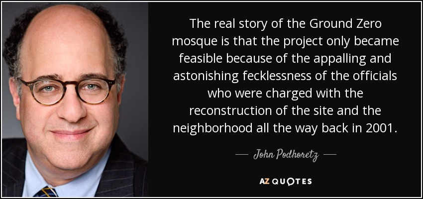 The real story of the Ground Zero mosque is that the project only became feasible because of the appalling and astonishing fecklessness of the officials who were charged with the reconstruction of the site and the neighborhood all the way back in 2001. - John Podhoretz