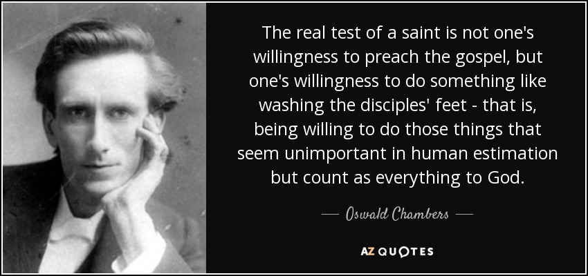 The real test of a saint is not one's willingness to preach the gospel, but one's willingness to do something like washing the disciples' feet - that is, being willing to do those things that seem unimportant in human estimation but count as everything to God. - Oswald Chambers