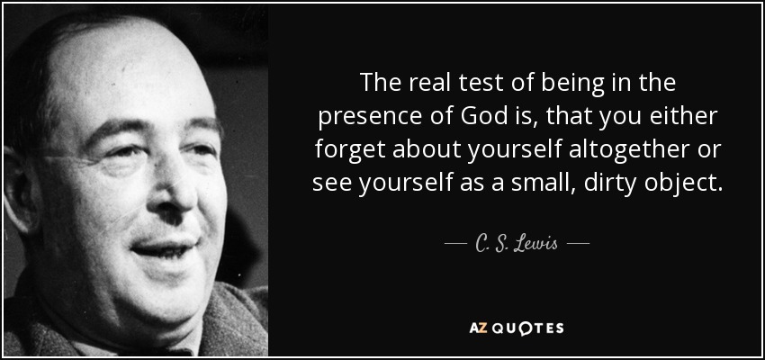 The real test of being in the presence of God is, that you either forget about yourself altogether or see yourself as a small, dirty object. - C. S. Lewis