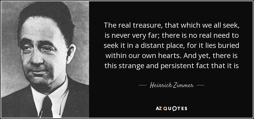 The real treasure, that which we all seek, is never very far; there is no real need to seek it in a distant place, for it lies buried within our own hearts. And yet, there is this strange and persistent fact that it is only after a journey in a distant region, in a new land, that the way to that treasure becomes clear. - Heinrich Zimmer