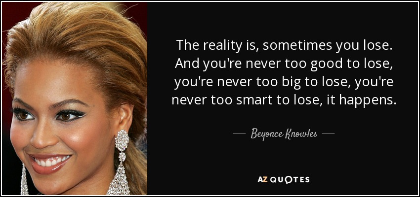The reality is, sometimes you lose. And you're never too good to lose, you're never too big to lose, you're never too smart to lose, it happens. - Beyonce Knowles