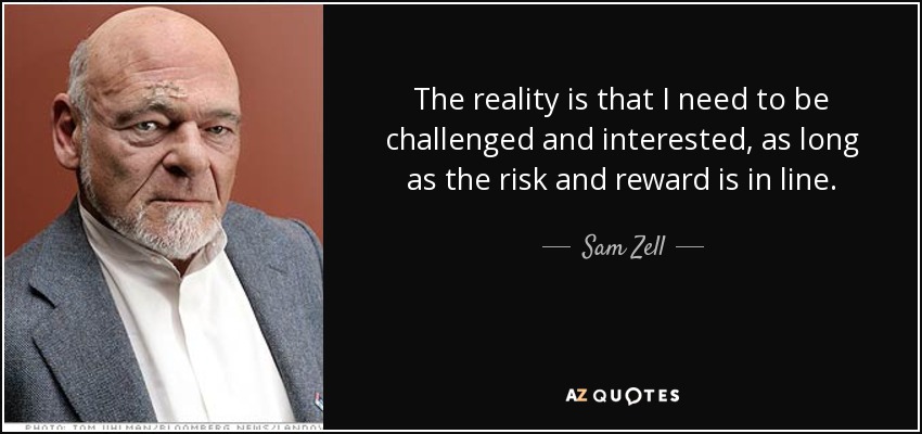 The reality is that I need to be challenged and interested, as long as the risk and reward is in line. - Sam Zell