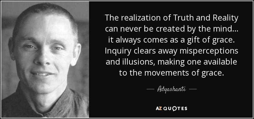 The realization of Truth and Reality can never be created by the mind ... it always comes as a gift of grace. Inquiry clears away misperceptions and illusions, making one available to the movements of grace. - Adyashanti