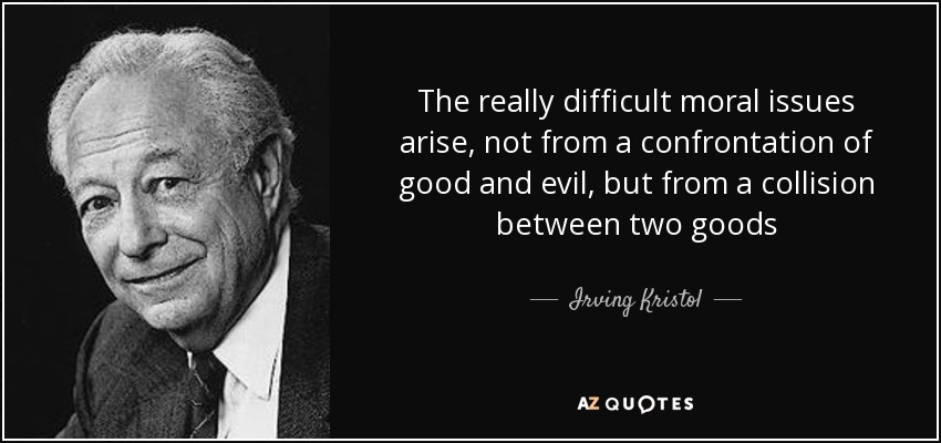 The really difficult moral issues arise, not from a confrontation of good and evil, but from a collision between two goods - Irving Kristol