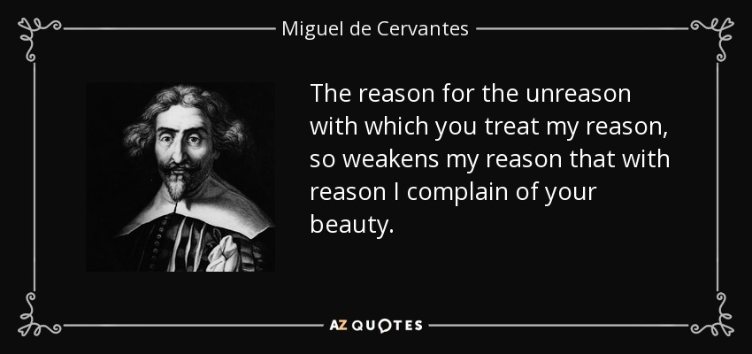 The reason for the unreason with which you treat my reason , so weakens my reason that with reason I complain of your beauty. - Miguel de Cervantes