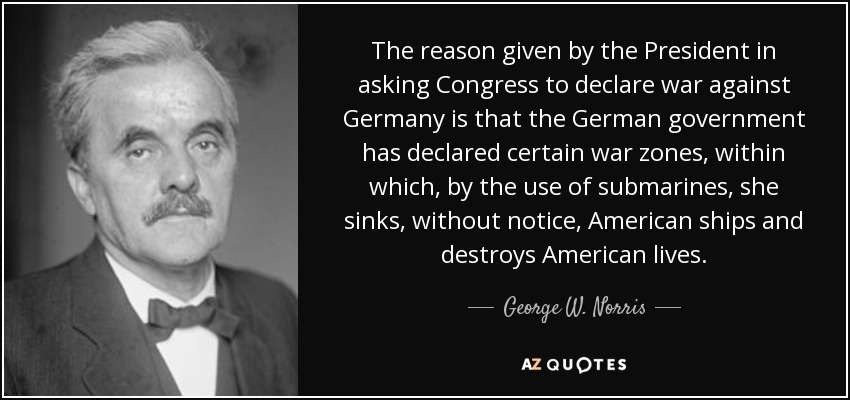 The reason given by the President in asking Congress to declare war against Germany is that the German government has declared certain war zones, within which, by the use of submarines, she sinks, without notice, American ships and destroys American lives. - George W. Norris