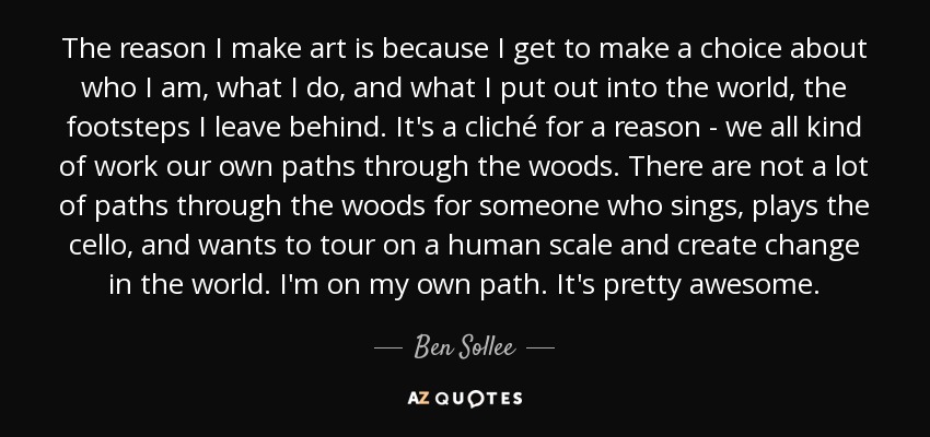 The reason I make art is because I get to make a choice about who I am, what I do, and what I put out into the world, the footsteps I leave behind. It's a cliché for a reason - we all kind of work our own paths through the woods. There are not a lot of paths through the woods for someone who sings, plays the cello, and wants to tour on a human scale and create change in the world. I'm on my own path. It's pretty awesome. - Ben Sollee