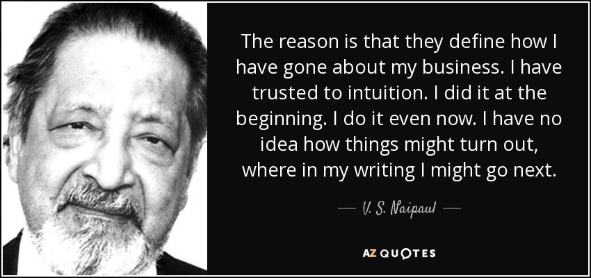 La razón es que definen cómo he actuado. He confiado en la intuición. Lo hice al principio. Lo hago incluso ahora. No tengo ni idea de cómo pueden salir las cosas, de adónde puedo llegar en mi escritura. - V. S. Naipaul