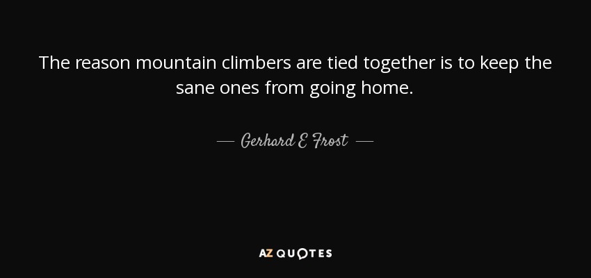 The reason mountain climbers are tied together is to keep the sane ones from going home. - Gerhard E Frost