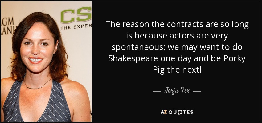 La razón de que los contratos sean tan largos es que los actores somos muy espontáneos; un día podemos querer hacer Shakespeare y al siguiente ser Porky Pig. - Jorja Fox