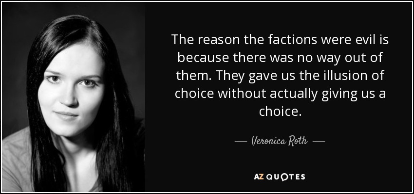 The reason the factions were evil is because there was no way out of them. They gave us the illusion of choice without actually giving us a choice. - Veronica Roth