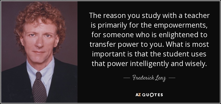 The reason you study with a teacher is primarily for the empowerments, for someone who is enlightened to transfer power to you. What is most important is that the student uses that power intelligently and wisely. - Frederick Lenz