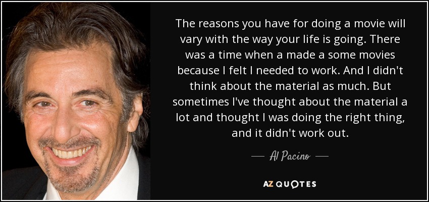 The reasons you have for doing a movie will vary with the way your life is going. There was a time when a made a some movies because I felt I needed to work. And I didn't think about the material as much. But sometimes I've thought about the material a lot and thought I was doing the right thing, and it didn't work out. - Al Pacino