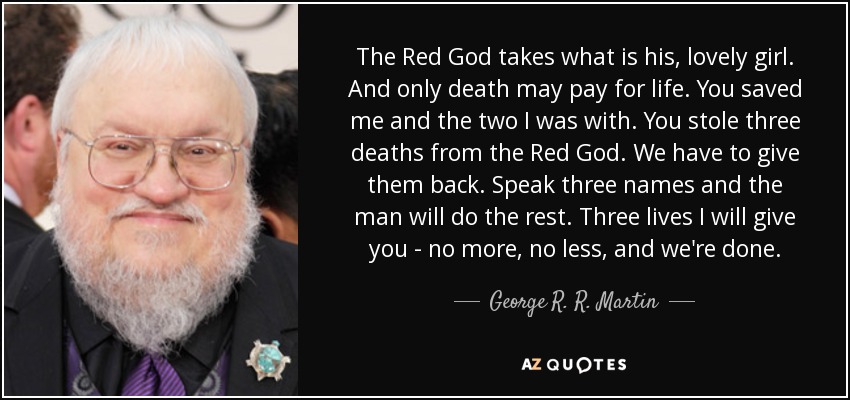 The Red God takes what is his, lovely girl. And only death may pay for life. You saved me and the two I was with. You stole three deaths from the Red God. We have to give them back. Speak three names and the man will do the rest. Three lives I will give you - no more, no less, and we're done. - George R. R. Martin