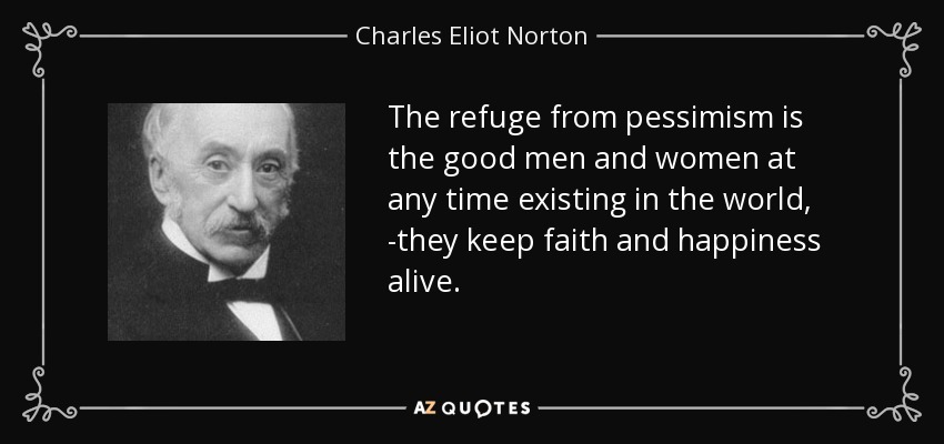 The refuge from pessimism is the good men and women at any time existing in the world, -they keep faith and happiness alive. - Charles Eliot Norton