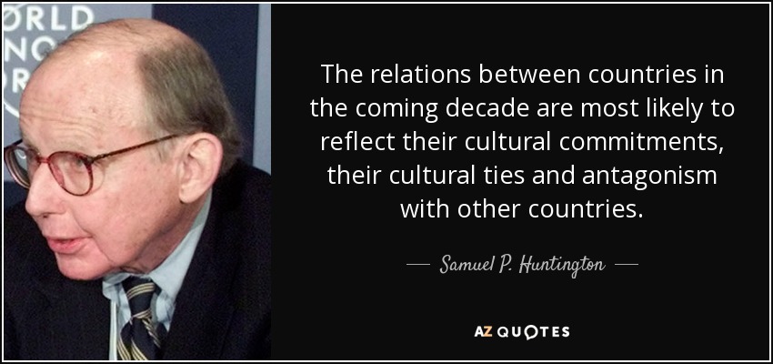 The relations between countries in the coming decade are most likely to reflect their cultural commitments, their cultural ties and antagonism with other countries. - Samuel P. Huntington