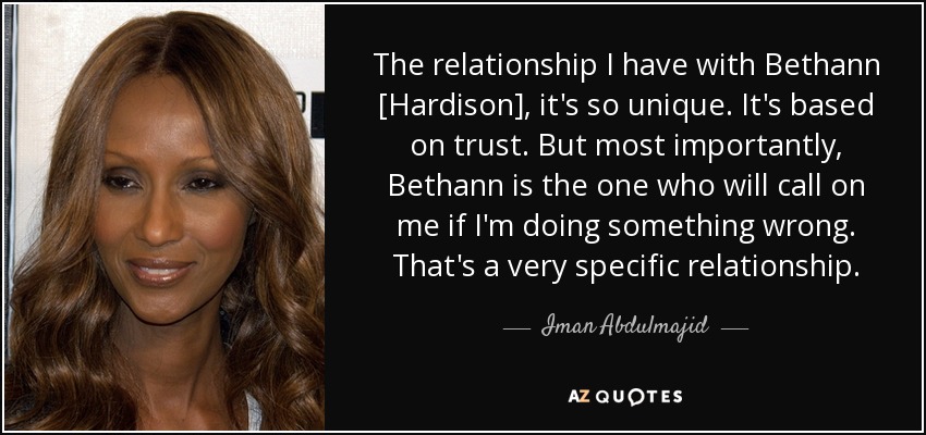 The relationship I have with Bethann [Hardison], it's so unique. It's based on trust. But most importantly, Bethann is the one who will call on me if I'm doing something wrong. That's a very specific relationship. - Iman Abdulmajid