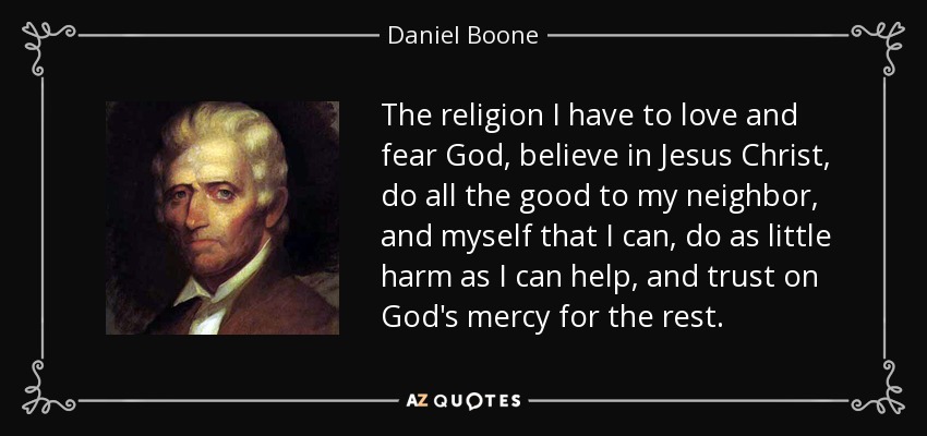 The religion I have to love and fear God, believe in Jesus Christ, do all the good to my neighbor, and myself that I can, do as little harm as I can help, and trust on God's mercy for the rest. - Daniel Boone