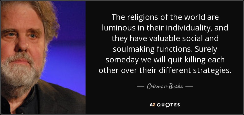 The religions of the world are luminous in their individuality, and they have valuable social and soulmaking functions. Surely someday we will quit killing each other over their different strategies. - Coleman Barks