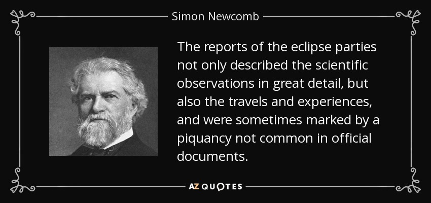 The reports of the eclipse parties not only described the scientific observations in great detail, but also the travels and experiences, and were sometimes marked by a piquancy not common in official documents. - Simon Newcomb