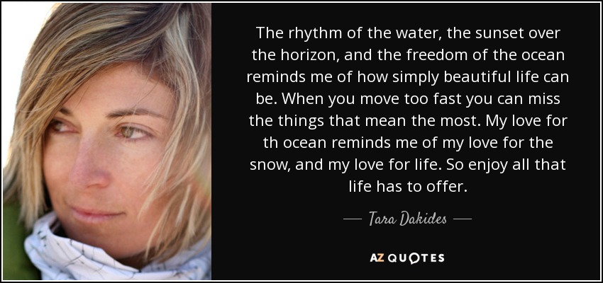 The rhythm of the water, the sunset over the horizon, and the freedom of the ocean reminds me of how simply beautiful life can be. When you move too fast you can miss the things that mean the most. My love for th ocean reminds me of my love for the snow, and my love for life. So enjoy all that life has to offer. - Tara Dakides